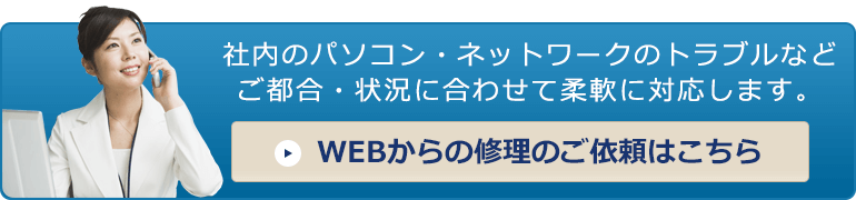 お問い合わせ メール無料見積り「社内のパソコン・ネットワークのトラブルなどご都合・状況に合わせて柔軟に対応します。」 WEBからの修理のご依頼はこちら